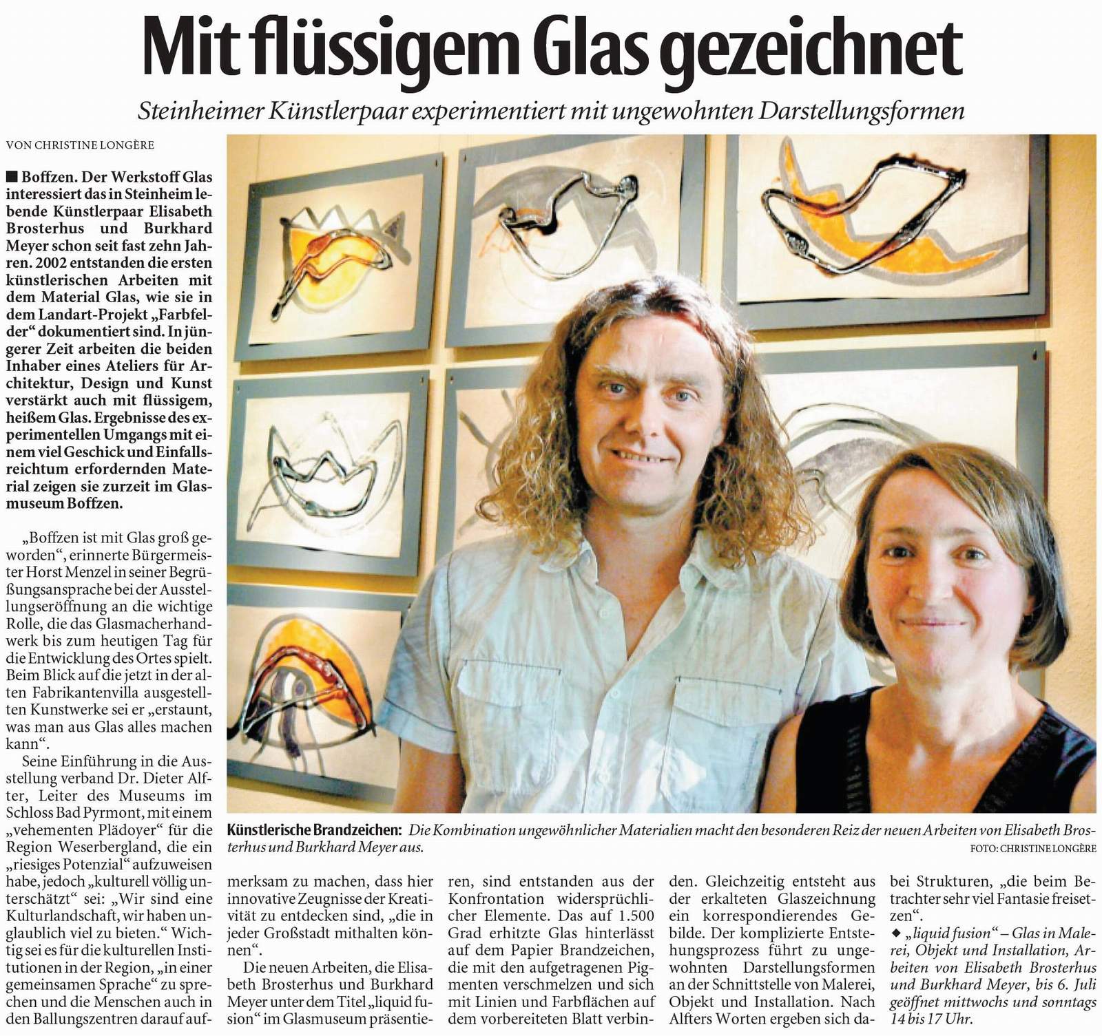 Zeitungsartikel Neuen Westflische vom 27.12.2011 Mit flssigem Glas gezeichnet Steinheimer Knstlerpaar experimentiert mit ungewohnten Darstellungsformen
Boffzen. Der Werkstoff Glas interessiert das in Steinheim lebende Knstlerpaar Elisabeth Brosterhus und Burkhard Meyer schon seit fast zehn Jahren. 2002 entstanden die ersten
knstlerischen Arbeiten mit
dem Material Glas, wie sie in
dem Landart-Projekt „Farbfelder“
dokumentiert sind. Injngerer
Zeit arbeiten die beiden
Inhaber eines Ateliers fr Architektur,
Design und Kunst
verstrkt auch mit flssigem,
heiemGlas. Ergebnisse des experimentellenUmgangsmit
einemviel
GeschickundEinfallsreichtum
erfordernden Material
zeigen sie zurzeit im GlasmuseumBoffzen.
„Boffzen ist mit Glas gro geworden“,
erinnerte Brgermeister
HorstMenzelin seiner Begrungsansprache
bei der Ausstellungserffnung
an die wichtige
Rolle, die das Glasmacherhandwerk
bis zum heutigen Tag fr
die Entwicklung des Ortes spielt.
Beim Blick auf die jetzt in der alten
Fabrikantenvilla ausgestellten
Kunstwerke sei er „erstaunt,
was man aus Glas alles machen
kann“.
Seine Einfhrung in die Ausstellung
verband Dr. Dieter Alfter,
Leiter des Museums im
SchlossBadPyrmont, miteinem
„vehementen Pldoyer“ fr die
Region Weserbergland, die ein
„riesiges Potenzial“ aufzuweisen
habe, jedoch „kulturell vllig unterschtzt“
sei: „Wir sind eine
Kulturlandschaft, wir haben unglaublich
viel zu bieten.“ Wichtig
sei es fr die kulturellen Institutionen
in der Region, „in einer
gemeinsamen Sprache“ zu sprechen
und die Menschen auch in
den Ballungszentren darauf aufmerksam
zu machen, dass hier
innovative Zeugnisse der Kreativitt
zu entdecken sind, „die in
jeder Grostadt mithalten knnen“.
Die neuen Arbeiten, die Elisabeth
Brosterhus und Burkhard
MeyerunterdemTitel „liquid fusion“
imGlasmuseumprsentieren,
sind entstanden aus der
Konfrontation widersprchlicher
Elemente. Das auf 1.500
Grad erhitzte Glas hinterlsst
auf dem Papier Brandzeichen,
die mit den aufgetragenen Pigmenten
verschmelzen und sich
mit Linien und Farbflchen auf
dem vorbereiteten Blatt verbinden.
Gleichzeitig entsteht aus
der erkalteten Glaszeichnung
ein korrespondierendes Gebilde.
Der komplizierte Entstehungsprozess
fhrt zu ungewohnten
Darstellungsformen
an der Schnittstelle von Malerei,
Objekt und Installation. Nach
Alfters Worten ergeben sich dabei
Strukturen, „die beim Betrachter
sehr viel Fantasie freisetzen“.
´„liquid fusion“ – Glas in Malerei,
Objekt und Installation, Arbeiten
von Elisabeth Brosterhus
und Burkhard Meyer, bis 6. Juli
geffnet mittwochs und sonntags
14 bis 17 Uhr